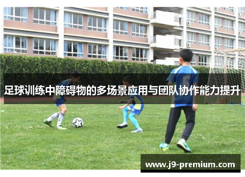 足球训练中障碍物的多场景应用与团队协作能力提升